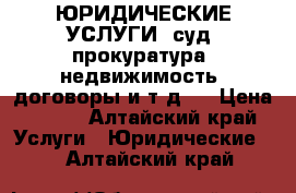 ЮРИДИЧЕСКИЕ УСЛУГИ (суд, прокуратура, недвижимость, договоры и т.д.) › Цена ­ 500 - Алтайский край Услуги » Юридические   . Алтайский край